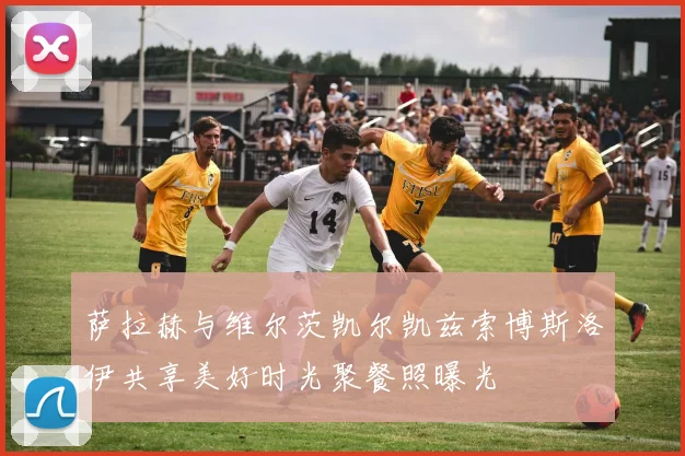 萨拉赫与维尔茨凯尔凯兹索博斯洛伊共享美好时光聚餐照曝光