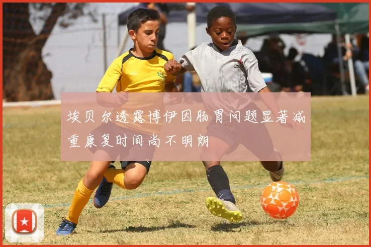 埃贝尔透露博伊因肠胃问题显著减重康复时间尚不明朗