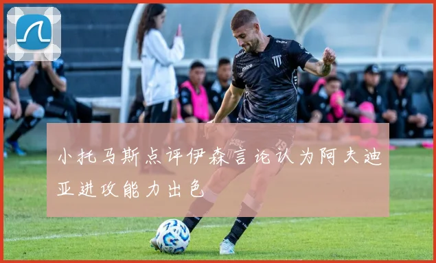 小托马斯点评伊森言论认为阿夫迪亚进攻能力出色