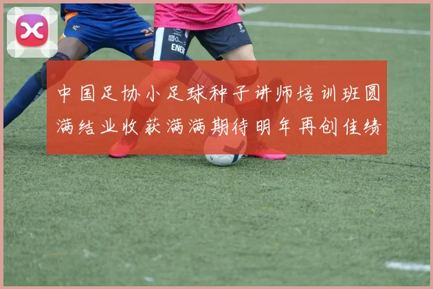 中国足协小足球种子讲师培训班圆满结业收获满满期待明年再创佳绩