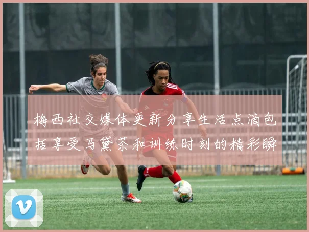梅西社交媒体更新分享生活点滴包括享受马黛茶和训练时刻的精彩瞬间