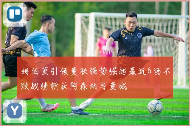 姆伯莫引领曼联强势崛起最近6场不败战绩斩获阿森纳与曼城