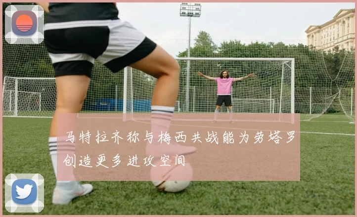 马特拉齐称与梅西共战能为劳塔罗创造更多进攻空间