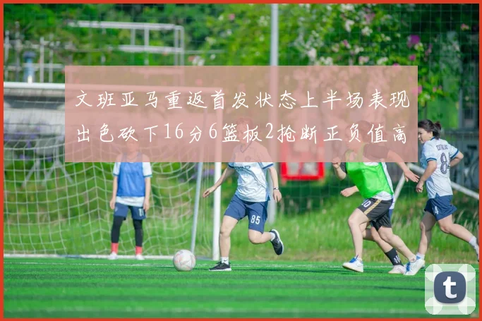 文班亚马重返首发状态上半场表现出色砍下16分6篮板2抢断正负值高达21