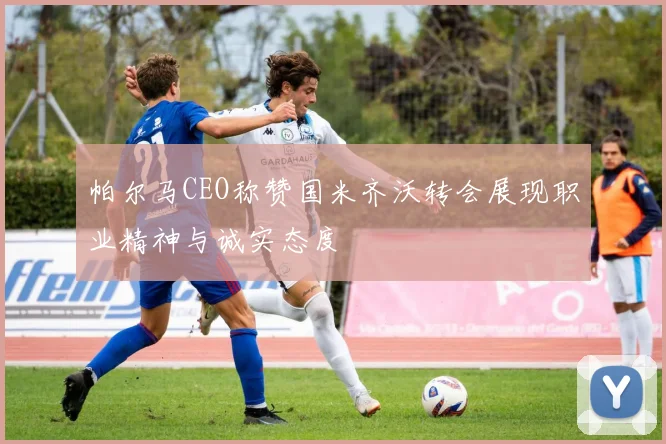 帕尔马CEO称赞国米齐沃转会展现职业精神与诚实态度