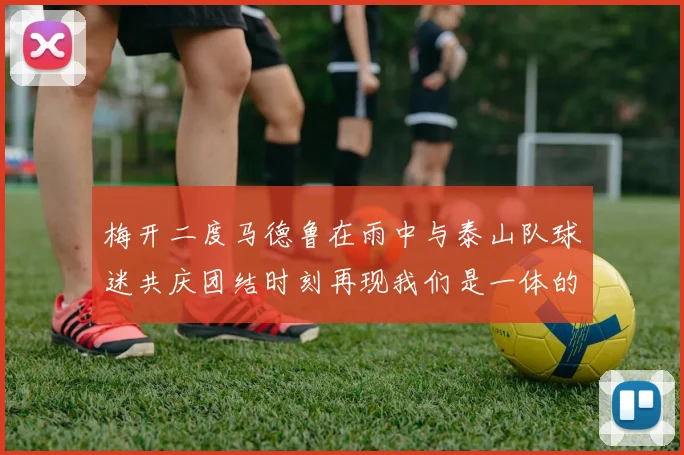 梅开二度马德鲁在雨中与泰山队球迷共庆团结时刻再现我们是一体的精神
