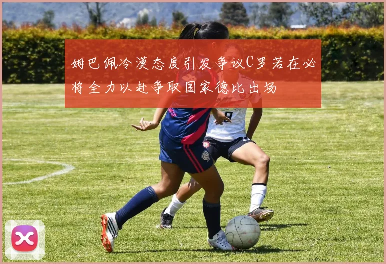 姆巴佩冷漠态度引发争议C罗若在必将全力以赴争取国家德比出场