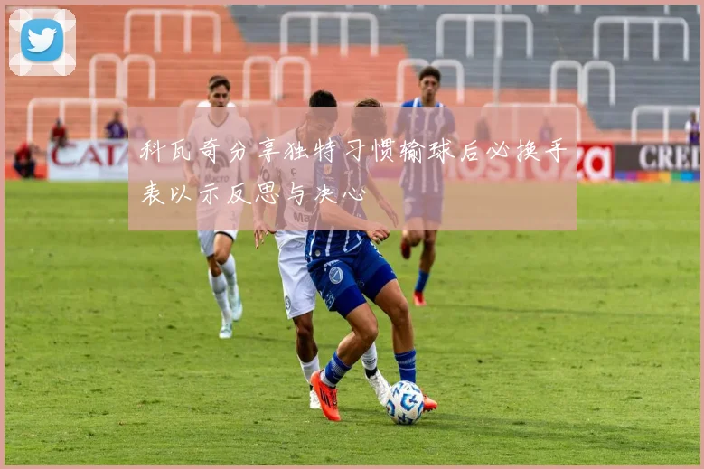 科瓦奇分享独特习惯输球后必换手表以示反思与决心