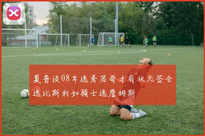 夏普谈08年选秀若奇才有状元签会选比斯利如骑士选詹姆斯