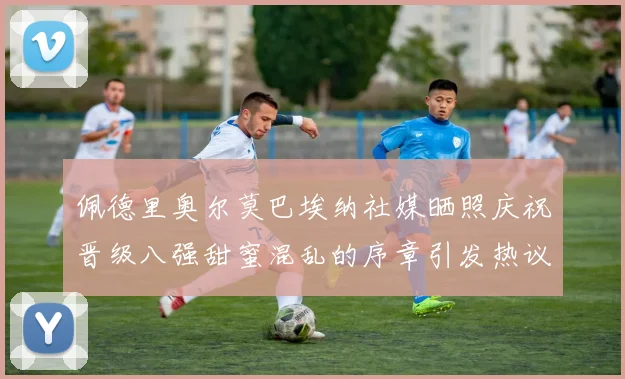 佩德里奥尔莫巴埃纳社媒晒照庆祝晋级八强甜蜜混乱的序章引发热议