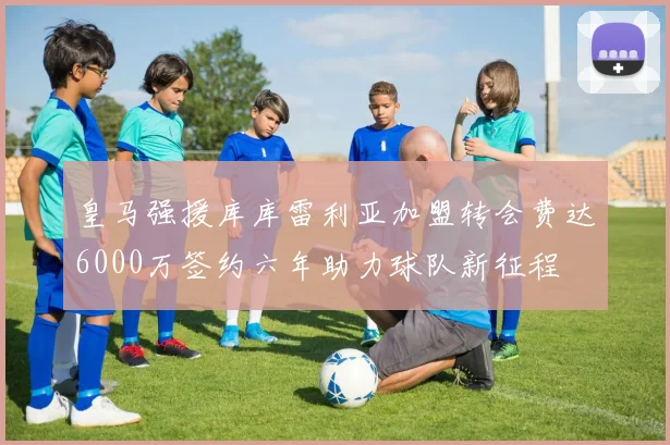 皇马强援库库雷利亚加盟转会费达6000万签约六年助力球队新征程