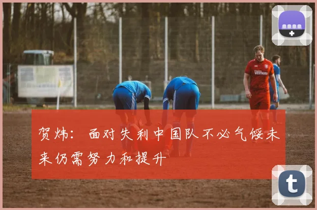 贺炜：面对失利中国队不必气馁未来仍需努力和提升