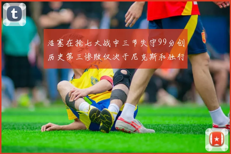 活塞在抢七大战中三节失守99分创历史第三惨败仅次于尼克斯和独行侠