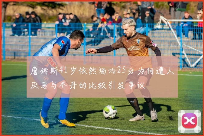 詹姆斯41岁依然场均25分为何遭人厌恶与乔丹的比较引发争议