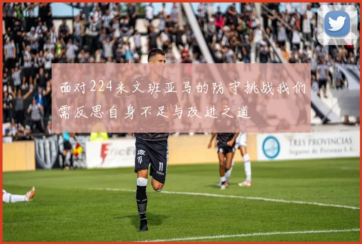 面对224米文班亚马的防守挑战我们需反思自身不足与改进之道