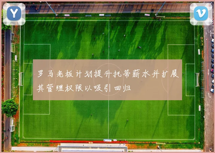 罗马老板计划提升托蒂薪水并扩展其管理权限以吸引回归