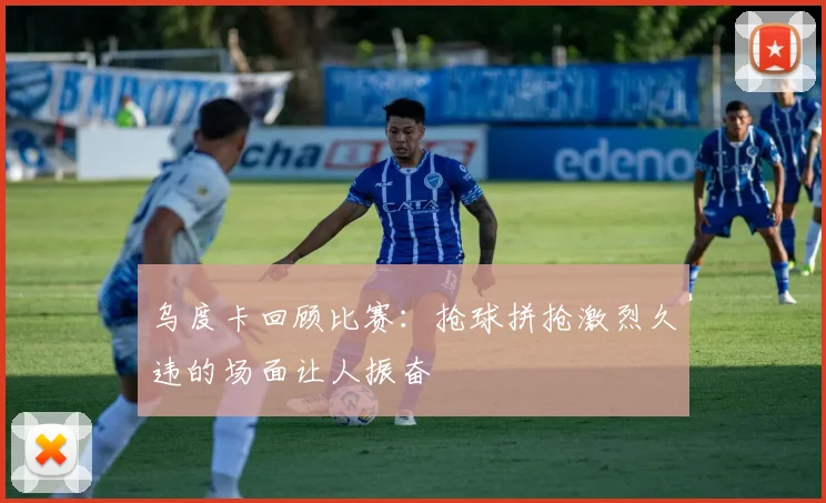 乌度卡回顾比赛：抢球拼抢激烈久违的场面让人振奋