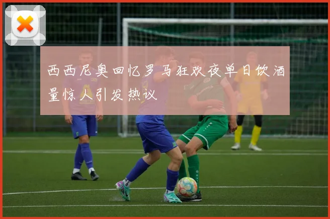 西西尼奥回忆罗马狂欢夜单日饮酒量惊人引发热议