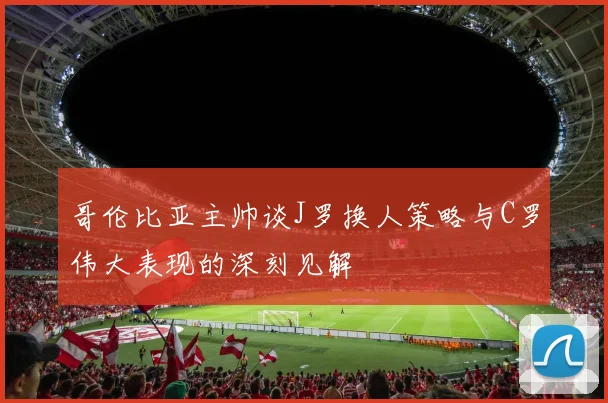 哥伦比亚主帅谈J罗换人策略与C罗伟大表现的深刻见解