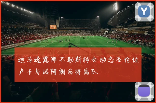 迪马透露那不勒斯转会动态洛伦佐卢卡与诺阿朗或将离队