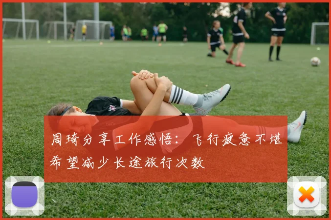 周琦分享工作感悟：飞行疲惫不堪希望减少长途旅行次数