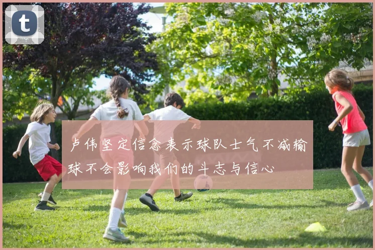 卢伟坚定信念表示球队士气不减输球不会影响我们的斗志与信心