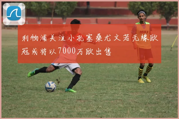 利物浦关注小孔塞桑尤文若无缘欧冠或将以7000万欧出售