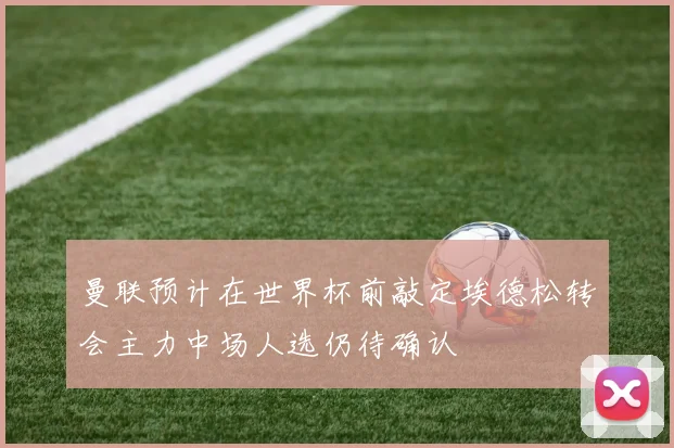 曼联预计在世界杯前敲定埃德松转会主力中场人选仍待确认