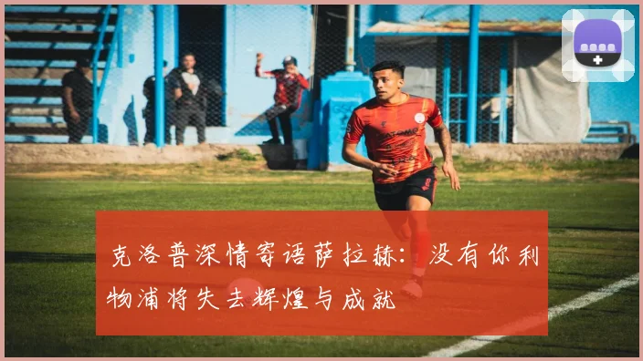 克洛普深情寄语萨拉赫：没有你利物浦将失去辉煌与成就