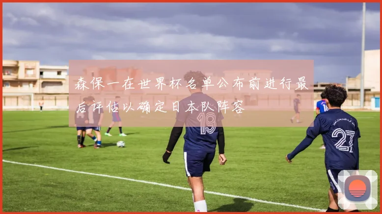 森保一在世界杯名单公布前进行最后评估以确定日本队阵容