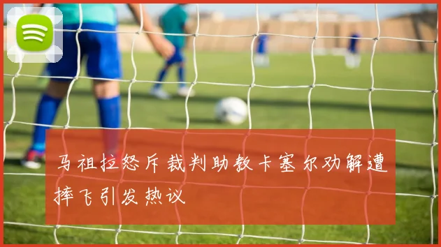 马祖拉怒斥裁判助教卡塞尔劝解遭摔飞引发热议
