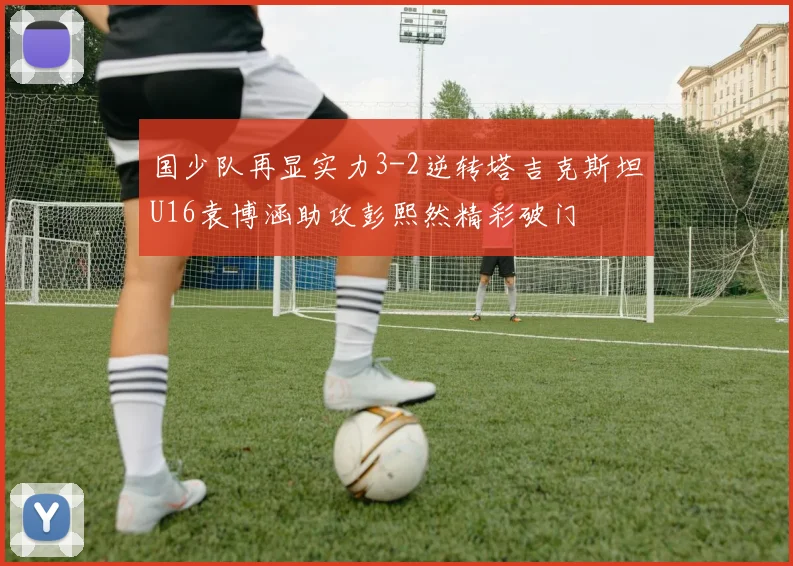 国少队再显实力3-2逆转塔吉克斯坦U16袁博涵助攻彭熙然精彩破门
