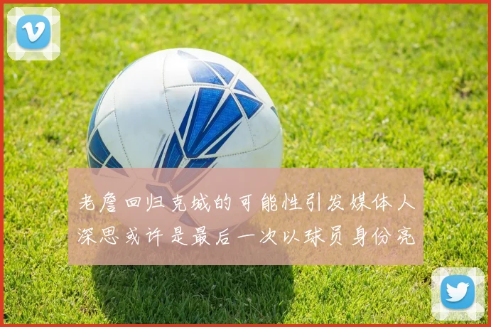 老詹回归克城的可能性引发媒体人深思或许是最后一次以球员身份亮相