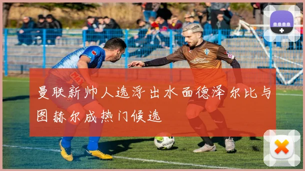 曼联新帅人选浮出水面德泽尔比与图赫尔成热门候选