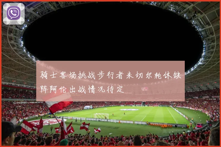 骑士客场挑战步行者米切尔轮休缺阵阿伦出战情况待定