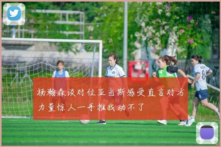 杨瀚森谈对位亚当斯感受直言对方力量惊人一手推我动不了