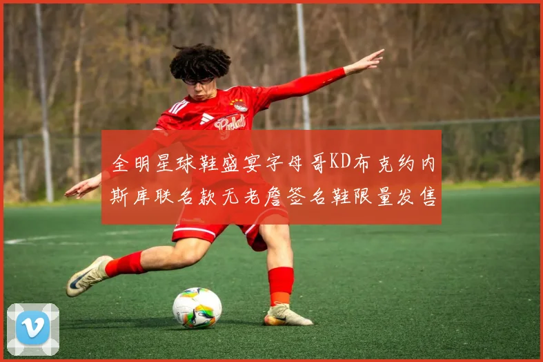 全明星球鞋盛宴字母哥KD布克约内斯库联名款无老詹签名鞋限量发售